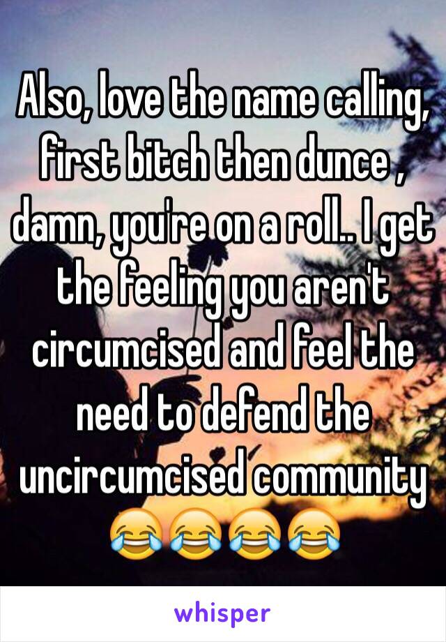 Also, love the name calling, first bitch then dunce , damn, you're on a roll.. I get the feeling you aren't circumcised and feel the need to defend the uncircumcised community 😂😂😂😂