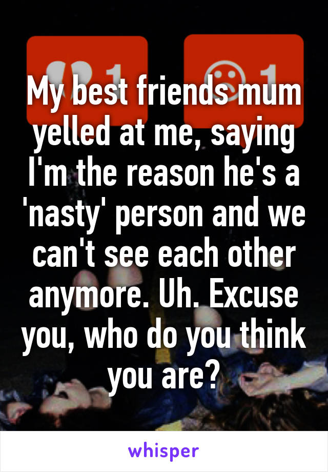 My best friends mum yelled at me, saying I'm the reason he's a 'nasty' person and we can't see each other anymore. Uh. Excuse you, who do you think you are?