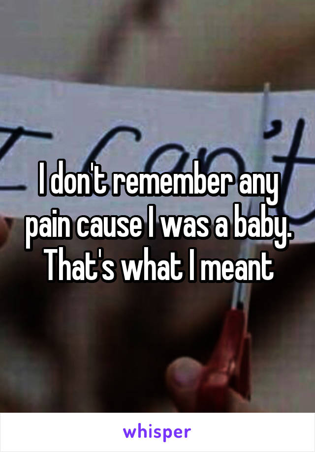 I don't remember any pain cause I was a baby. That's what I meant