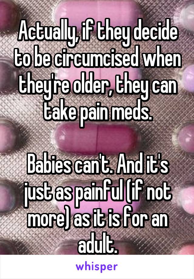 Actually, if they decide to be circumcised when they're older, they can take pain meds.

Babies can't. And it's just as painful (if not more) as it is for an adult.