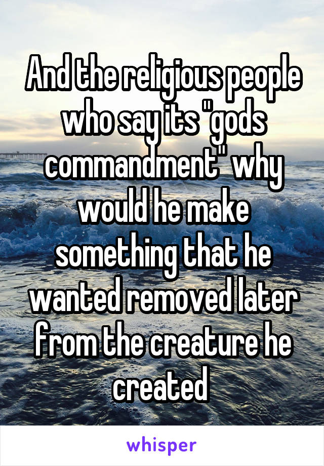 And the religious people who say its "gods commandment" why would he make something that he wanted removed later from the creature he created 