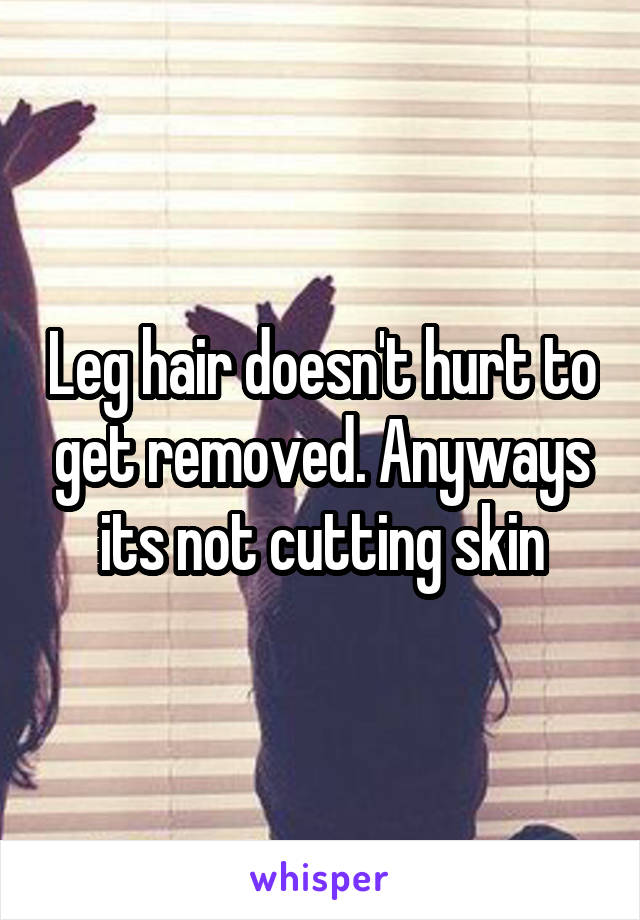 Leg hair doesn't hurt to get removed. Anyways its not cutting skin