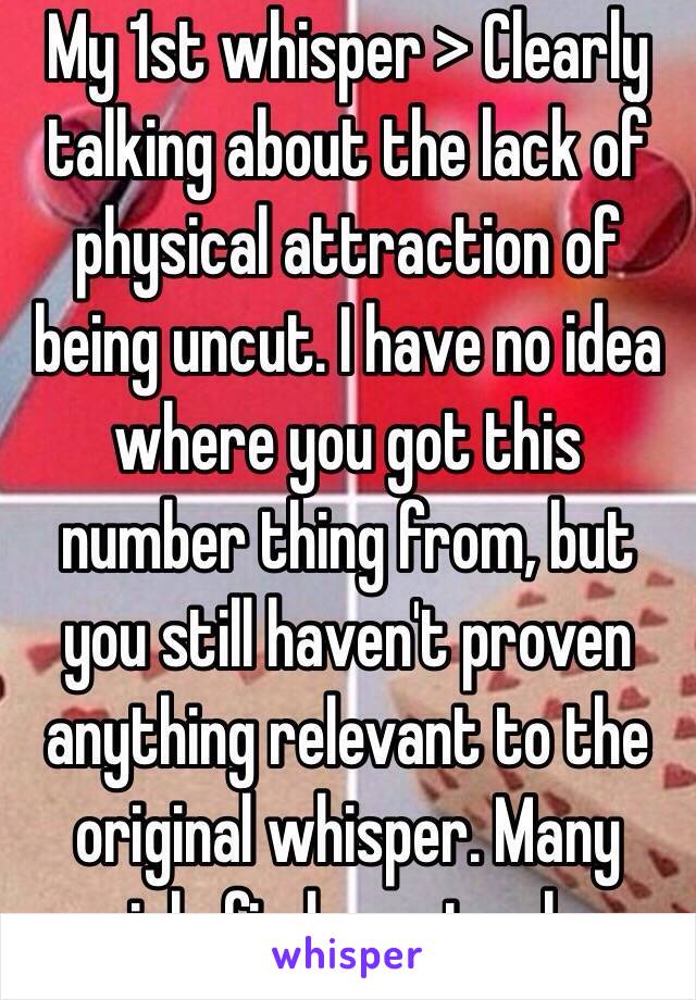 My 1st whisper > Clearly talking about the lack of physical attraction of being uncut. I have no idea where you got this number thing from, but you still haven't proven anything relevant to the original whisper. Many girls find uncut ugly. 