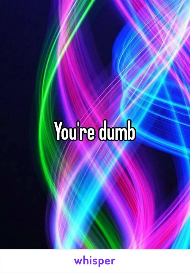 You're dumb