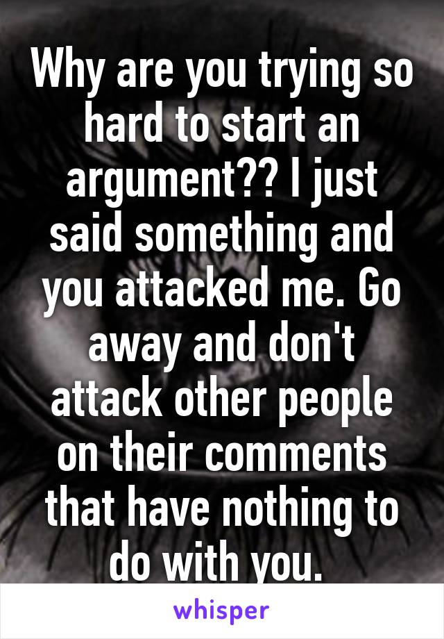 Why are you trying so hard to start an argument?? I just said something and you attacked me. Go away and don't attack other people on their comments that have nothing to do with you. 