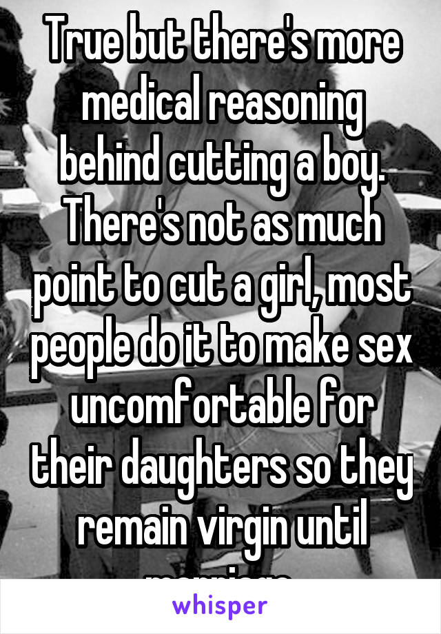 True but there's more medical reasoning behind cutting a boy. There's not as much point to cut a girl, most people do it to make sex uncomfortable for their daughters so they remain virgin until marriage 