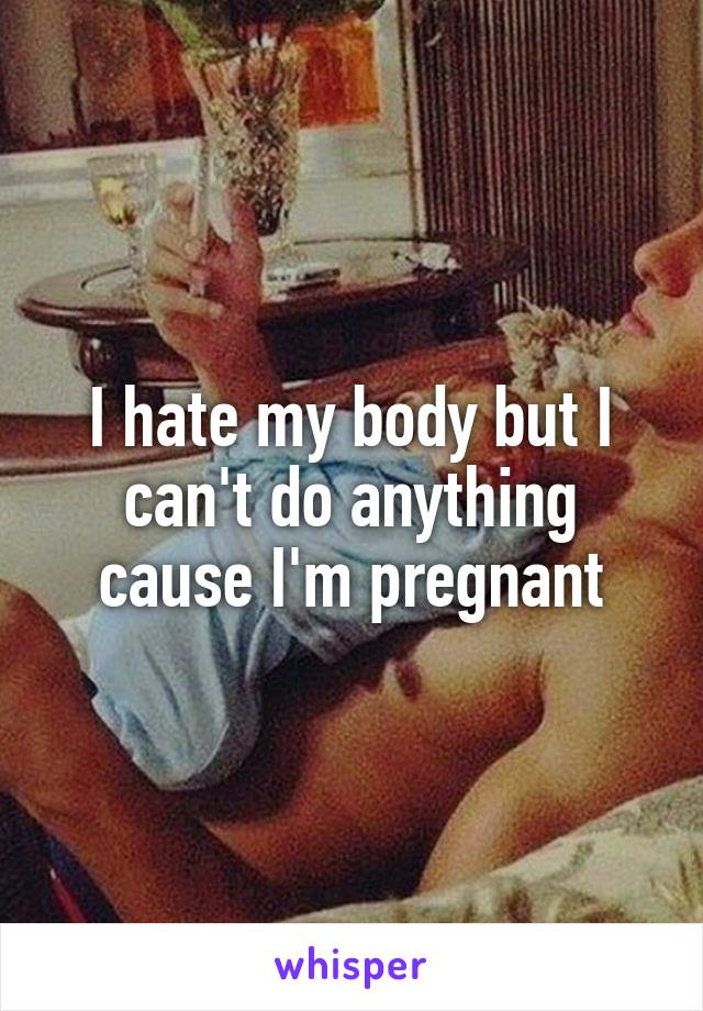 I hate my body but I can't do anything cause I'm pregnant