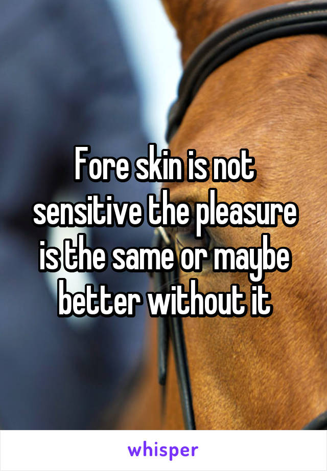 Fore skin is not sensitive the pleasure is the same or maybe better without it