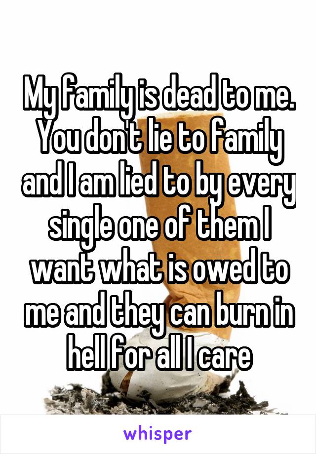My family is dead to me. You don't lie to family and I am lied to by every single one of them I want what is owed to me and they can burn in hell for all I care