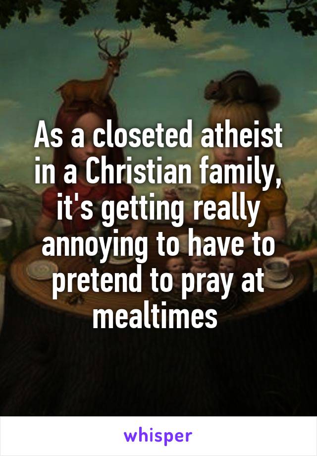 As a closeted atheist in a Christian family, it's getting really annoying to have to pretend to pray at mealtimes 