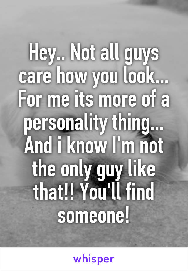 Hey.. Not all guys care how you look... For me its more of a personality thing... And i know I'm not the only guy like that!! You'll find someone!