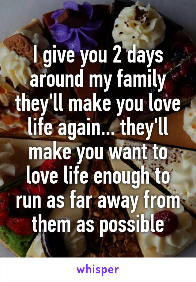I give you 2 days around my family they'll make you love life again... they'll make you want to love life enough to run as far away from them as possible