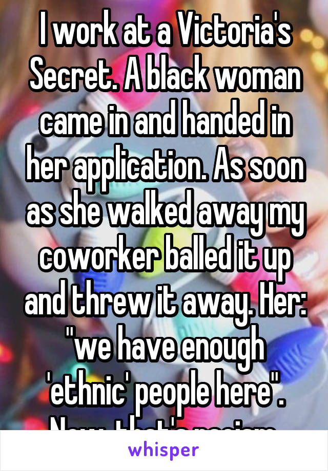 I work at a Victoria's Secret. A black woman came in and handed in her application. As soon as she walked away my coworker balled it up and threw it away. Her: "we have enough 'ethnic' people here". Now, that's racism.