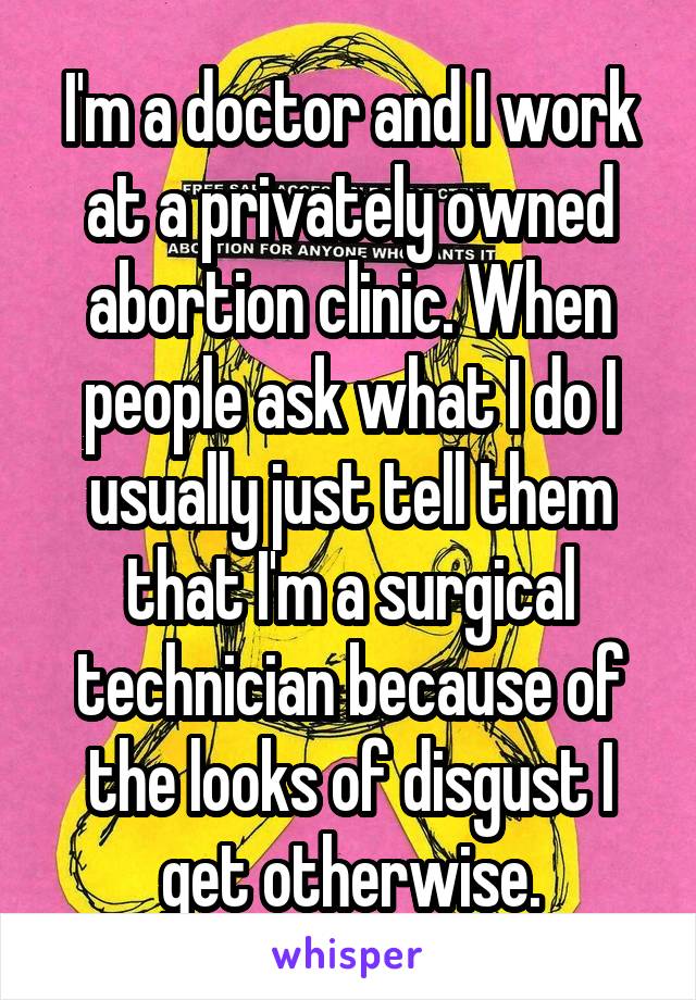 I'm a doctor and I work at a privately owned abortion clinic. When people ask what I do I usually just tell them that I'm a surgical technician because of the looks of disgust I get otherwise.