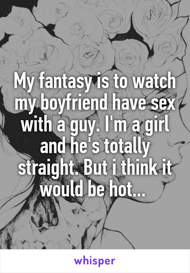 My fantasy is to watch my boyfriend have sex with a guy. I'm a girl and he's totally straight. But i think it would be hot... 