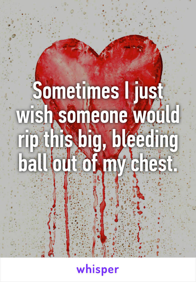 Sometimes I just wish someone would rip this big, bleeding ball out of my chest.
