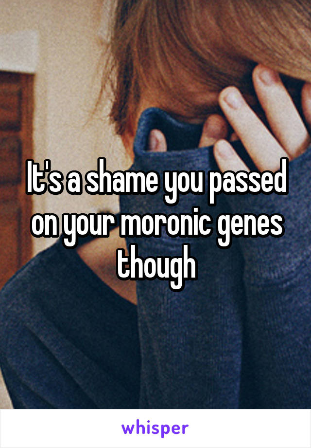 It's a shame you passed on your moronic genes though