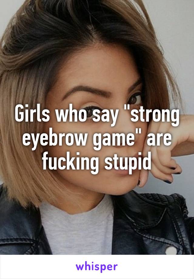 Girls who say "strong eyebrow game" are fucking stupid
