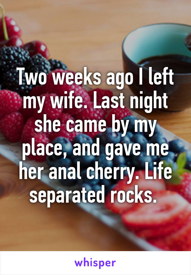 Two weeks ago I left my wife. Last night she came by my place, and gave me her anal cherry. Life separated rocks. 