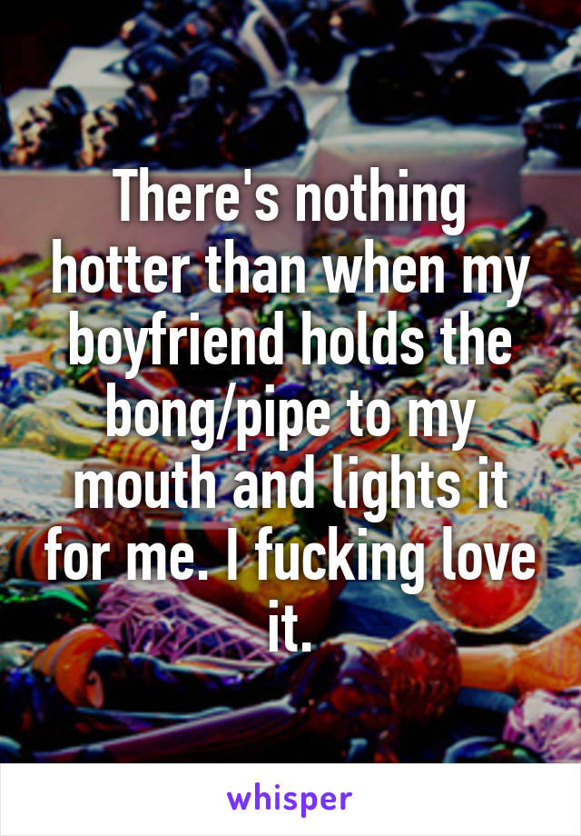 There's nothing hotter than when my boyfriend holds the bong/pipe to my mouth and lights it for me. I fucking love it.