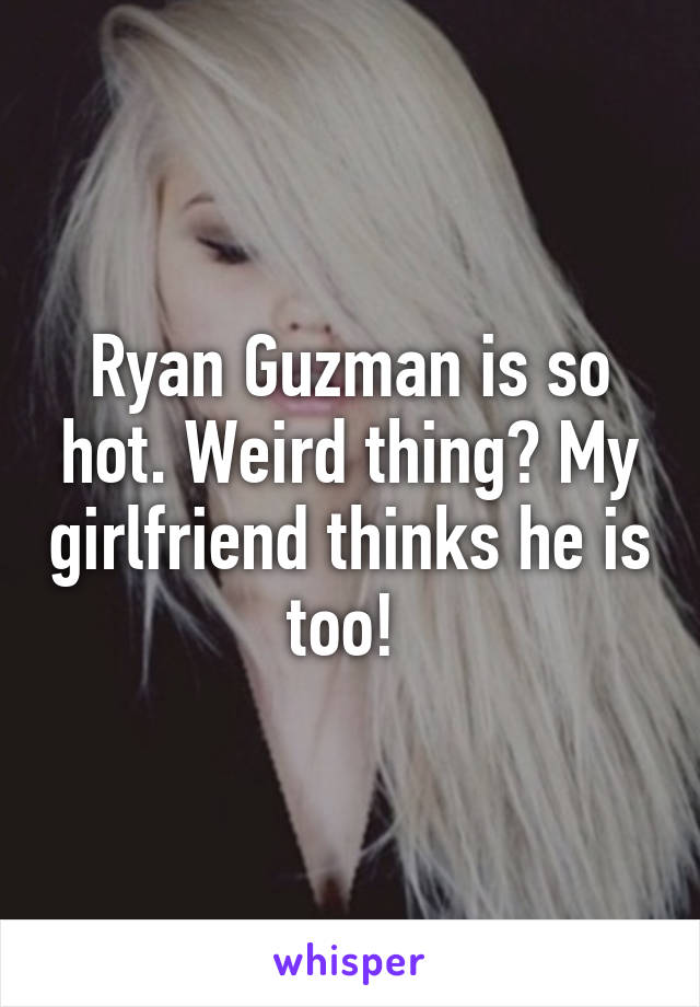 Ryan Guzman is so hot. Weird thing? My girlfriend thinks he is too! 