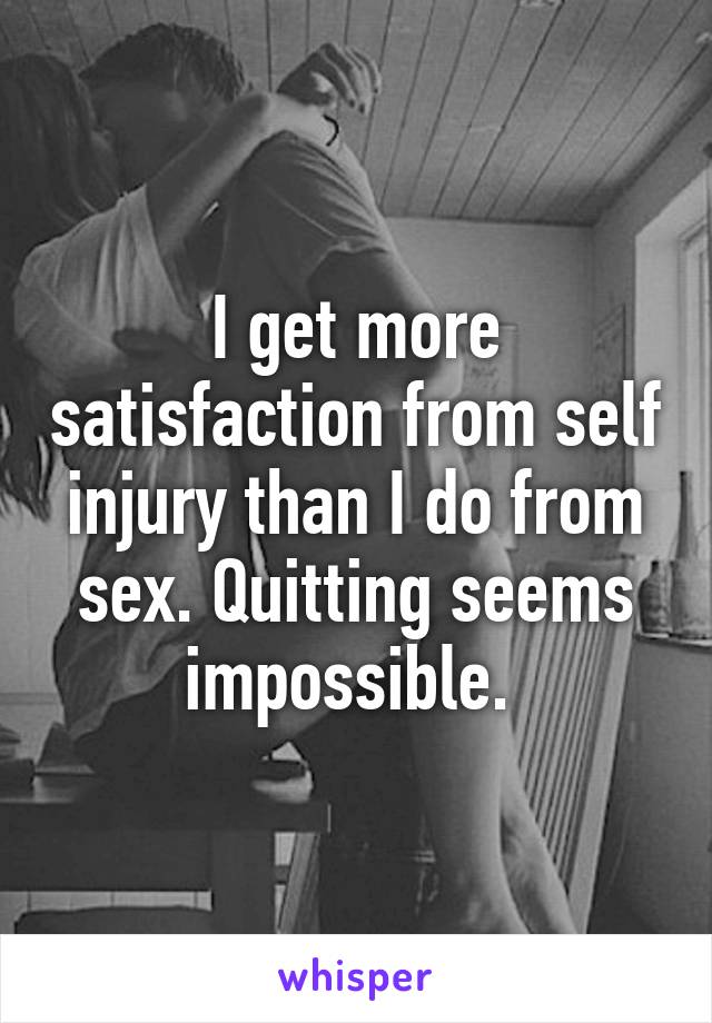 I get more satisfaction from self injury than I do from sex. Quitting seems impossible. 