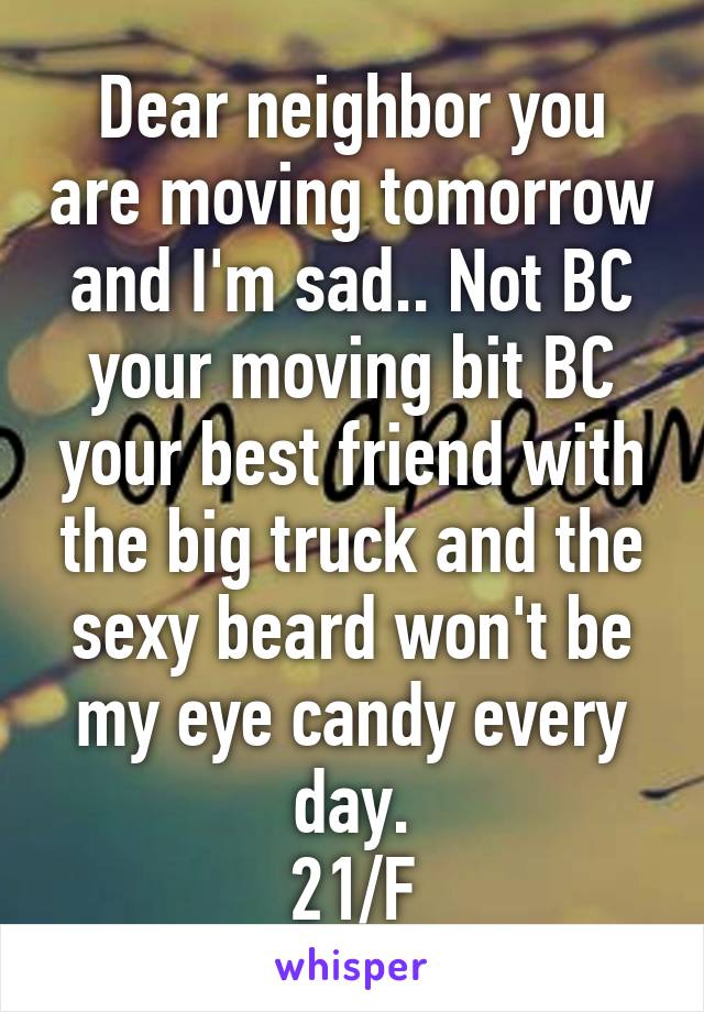 Dear neighbor you are moving tomorrow and I'm sad.. Not BC your moving bit BC your best friend with the big truck and the sexy beard won't be my eye candy every day.
21/F