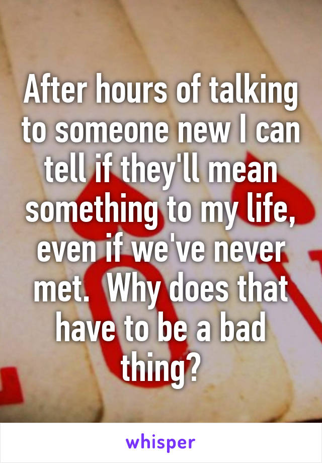 After hours of talking to someone new I can tell if they'll mean something to my life, even if we've never met.  Why does that have to be a bad thing?