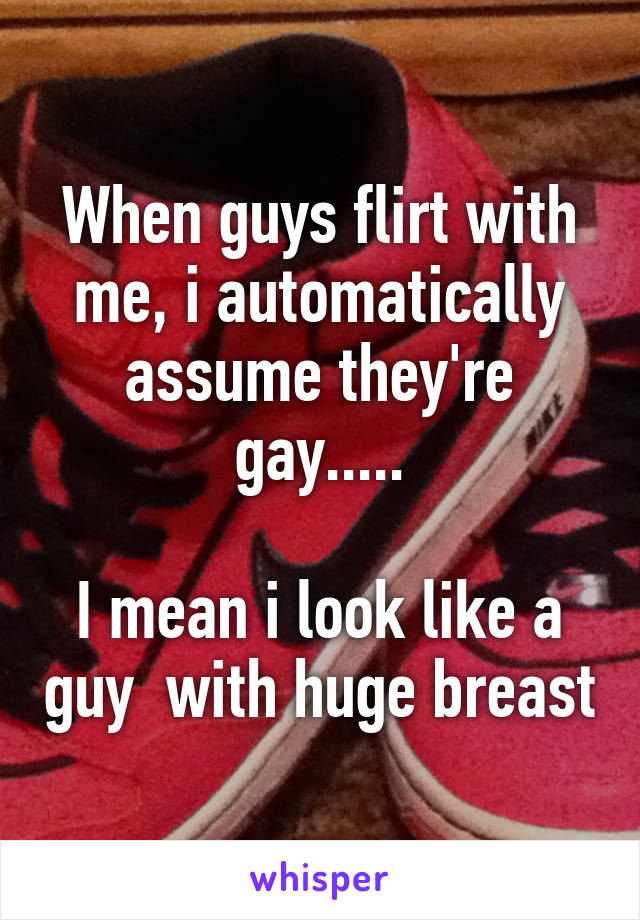 When guys flirt with me, i automatically assume they're gay.....

I mean i look like a guy  with huge breast