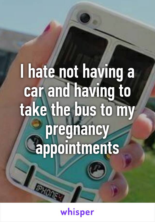 I hate not having a car and having to take the bus to my pregnancy appointments