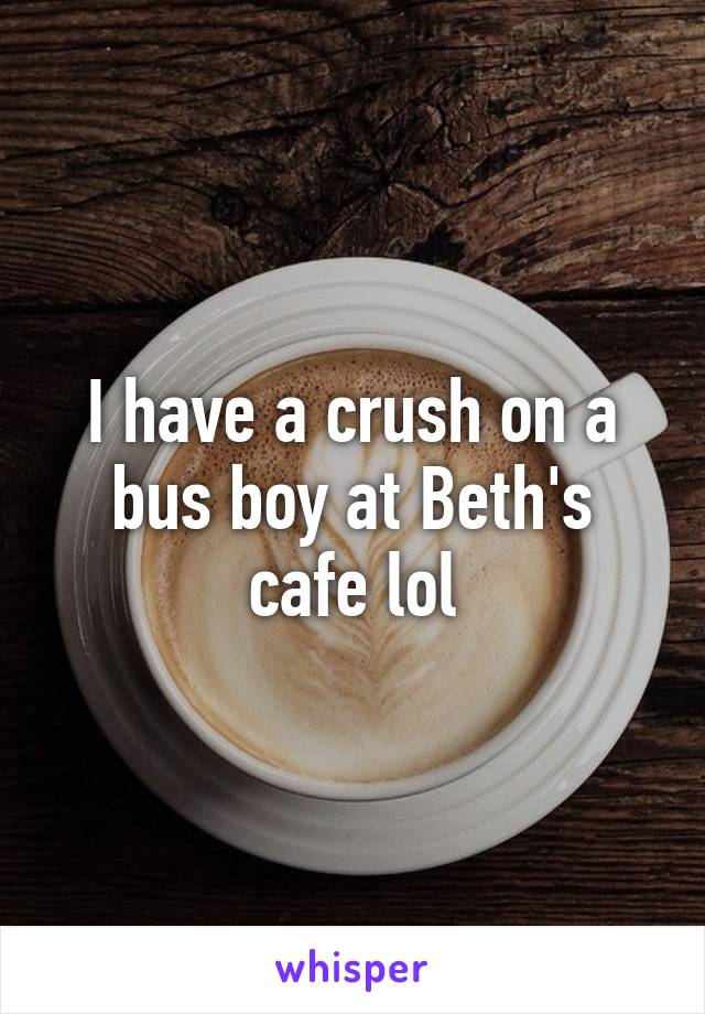 I have a crush on a bus boy at Beth's cafe lol