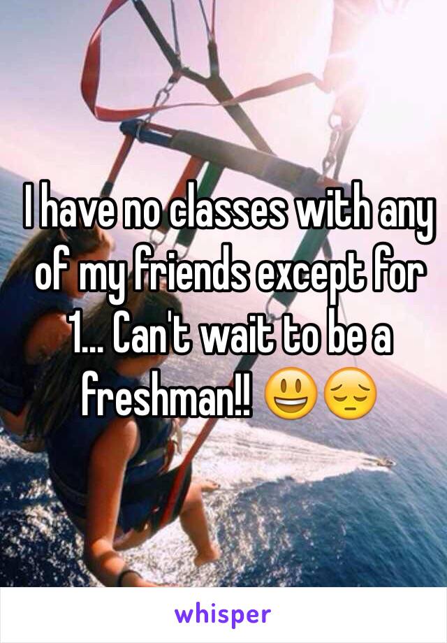 I have no classes with any of my friends except for 1... Can't wait to be a freshman!! 😃😔