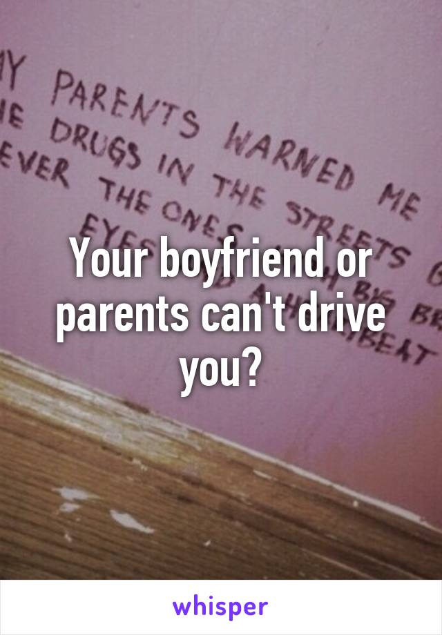 Your boyfriend or parents can't drive you?