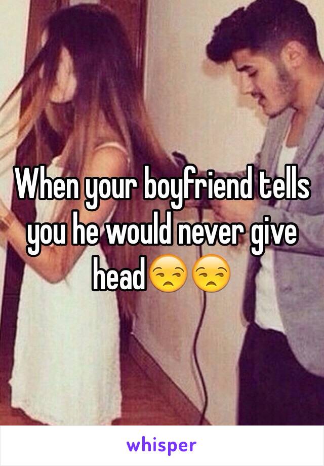 When your boyfriend tells you he would never give head😒😒
