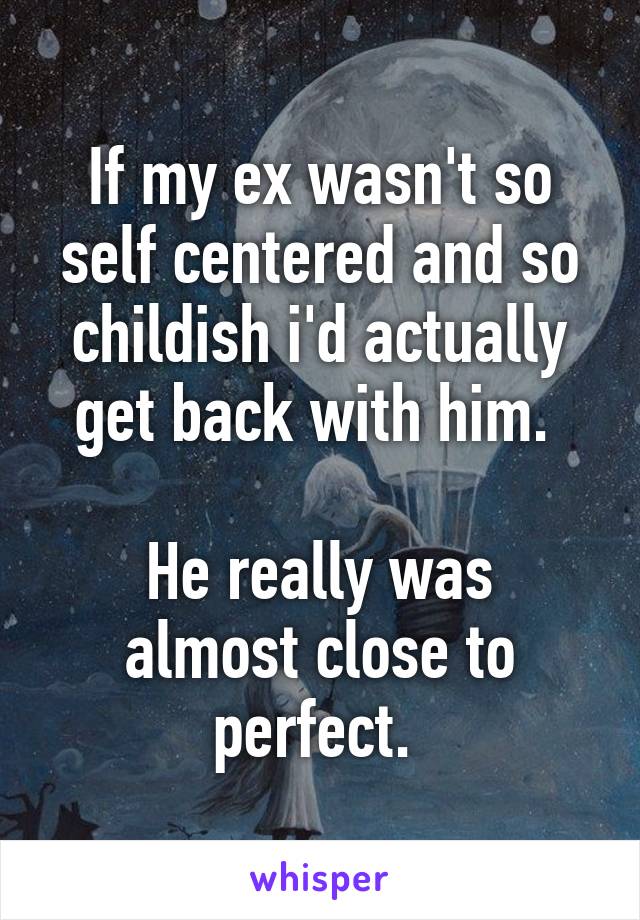 If my ex wasn't so self centered and so childish i'd actually get back with him. 

He really was almost close to perfect. 