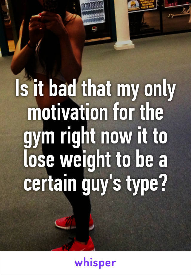 Is it bad that my only motivation for the gym right now it to lose weight to be a certain guy's type?