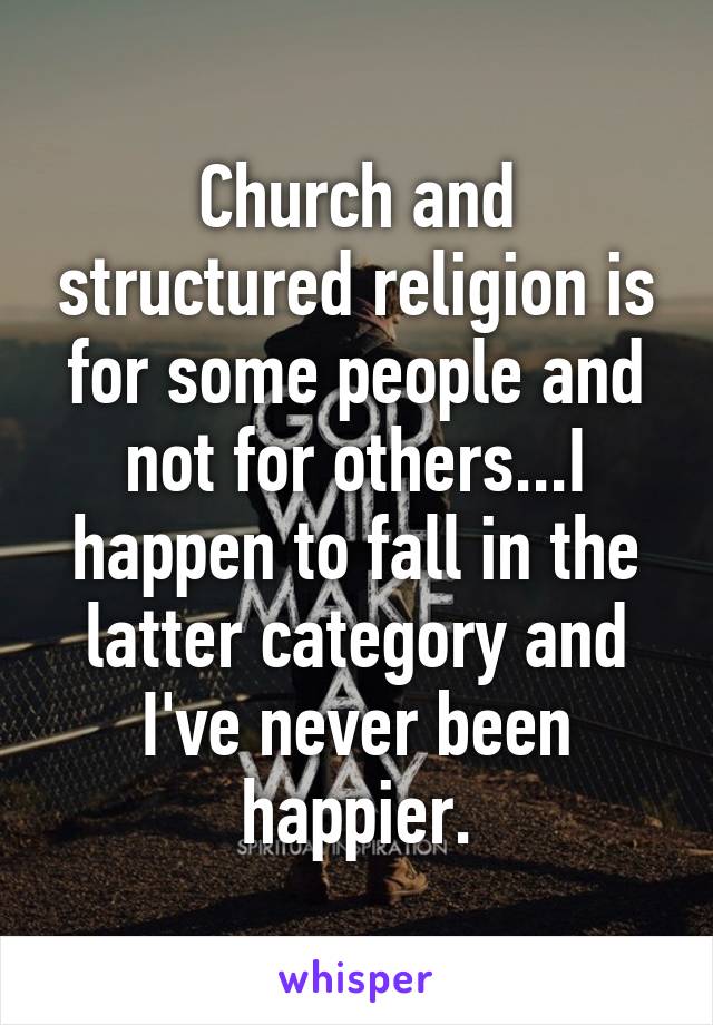 Church and structured religion is for some people and not for others...I happen to fall in the latter category and I've never been happier.