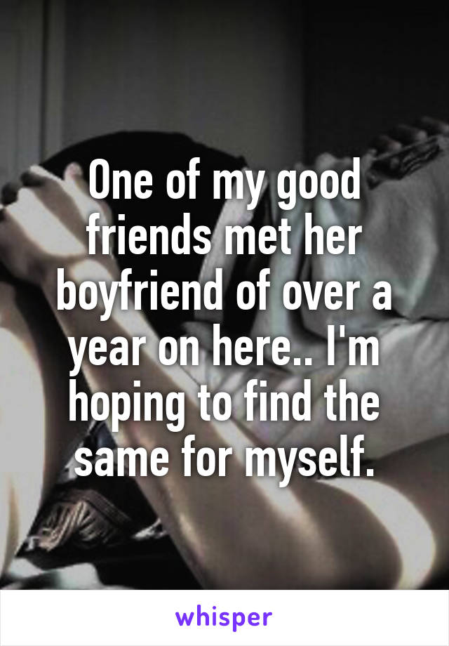 One of my good friends met her boyfriend of over a year on here.. I'm hoping to find the same for myself.