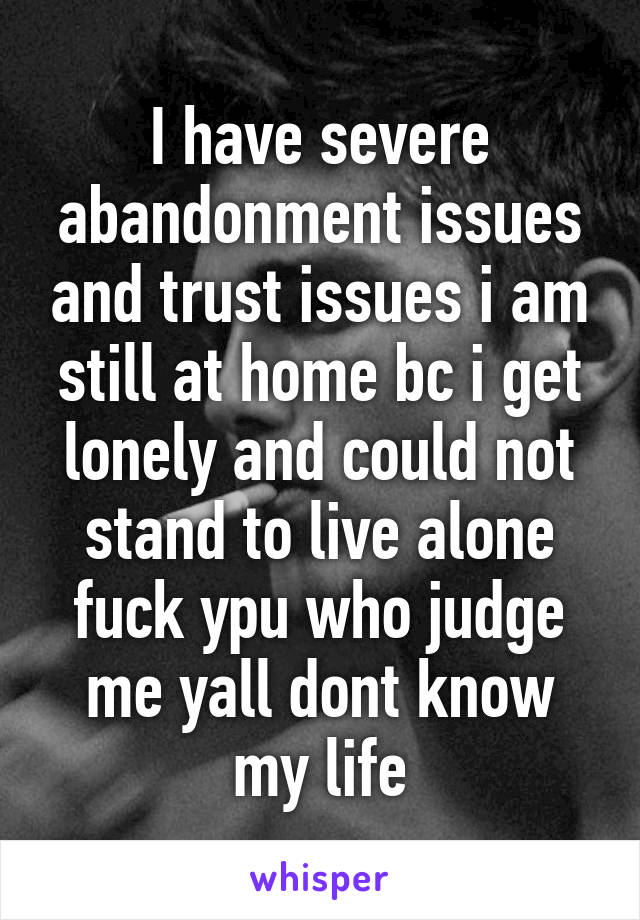 I have severe abandonment issues and trust issues i am still at home bc i get lonely and could not stand to live alone fuck ypu who judge me yall dont know my life