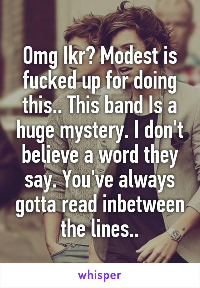 Omg Ikr? Modest is fucked up for doing this.. This band Is a huge mystery. I don't believe a word they say. You've always gotta read inbetween the lines..