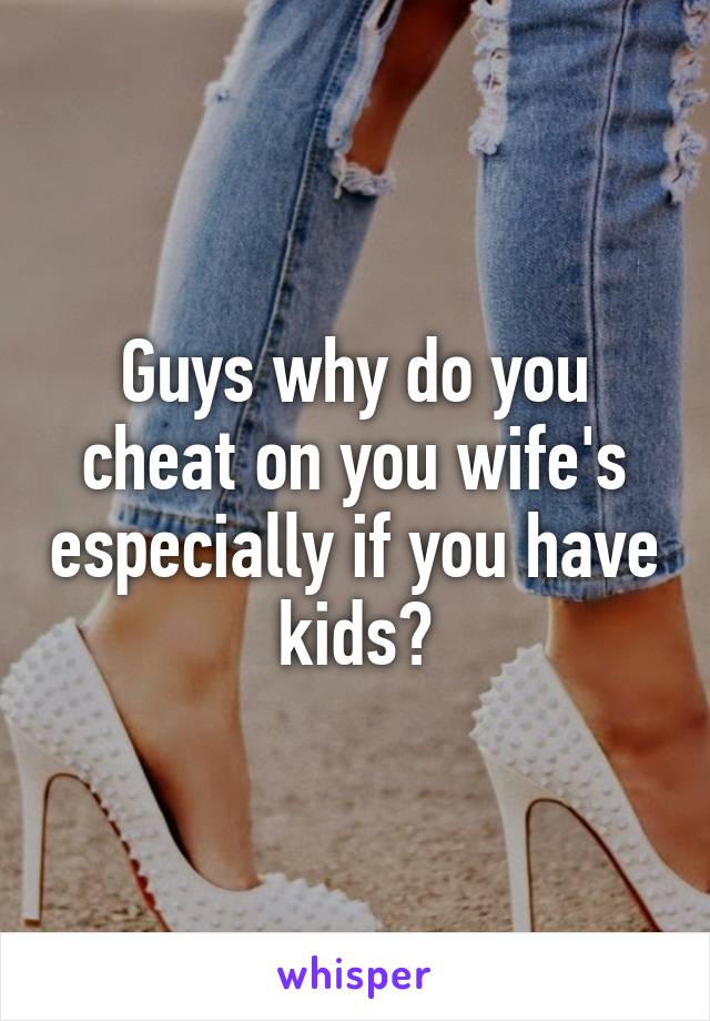 Guys why do you cheat on you wife's especially if you have kids?