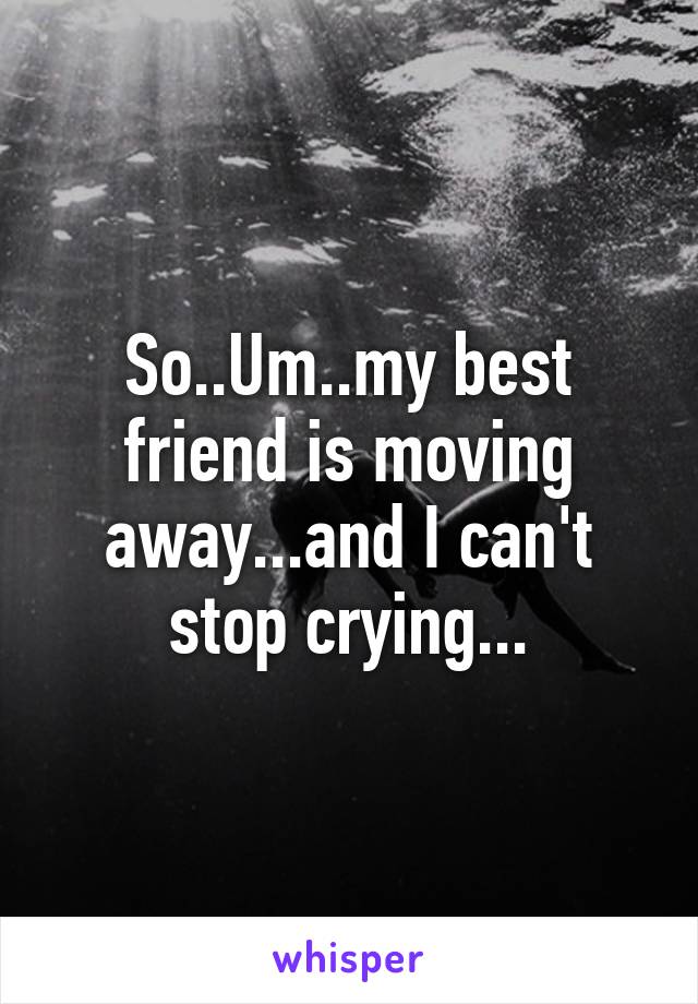 So..Um..my best friend is moving away...and I can't stop crying...