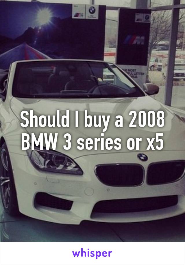 Should I buy a 2008 BMW 3 series or x5