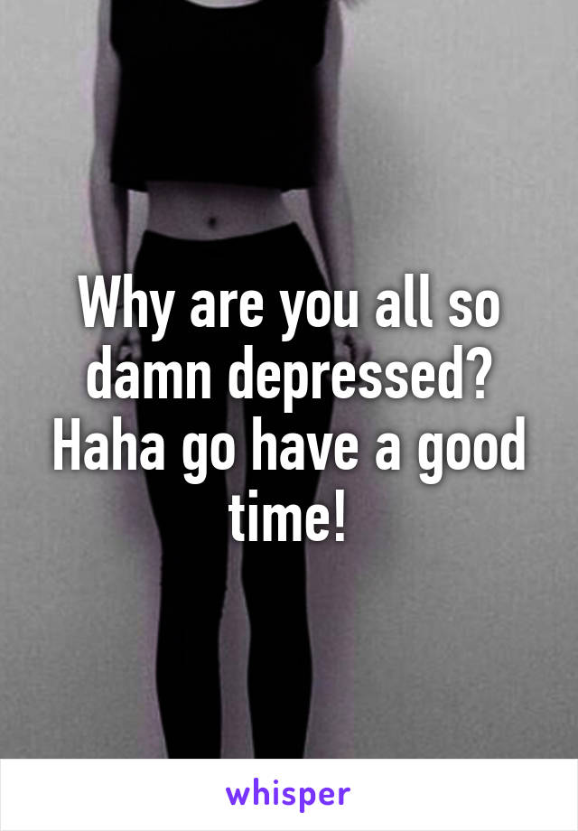 Why are you all so damn depressed? Haha go have a good time!