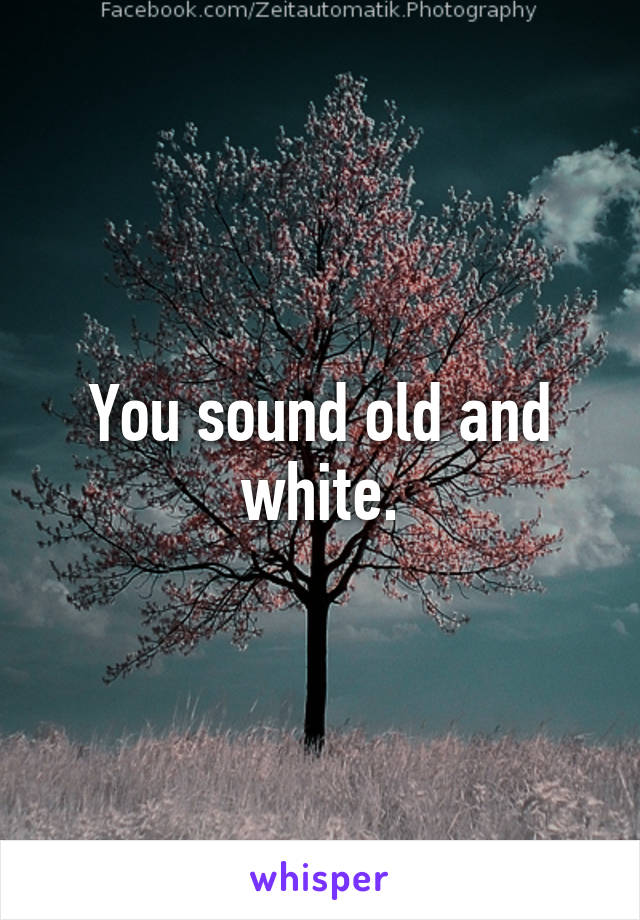 You sound old and white.