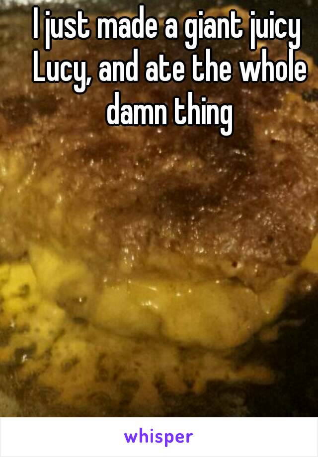 I just made a giant juicy Lucy, and ate the whole damn thing