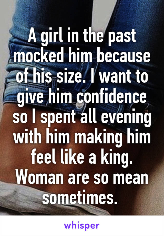 A girl in the past mocked him because of his size. I want to give him confidence so I spent all evening with him making him feel like a king. Woman are so mean sometimes. 