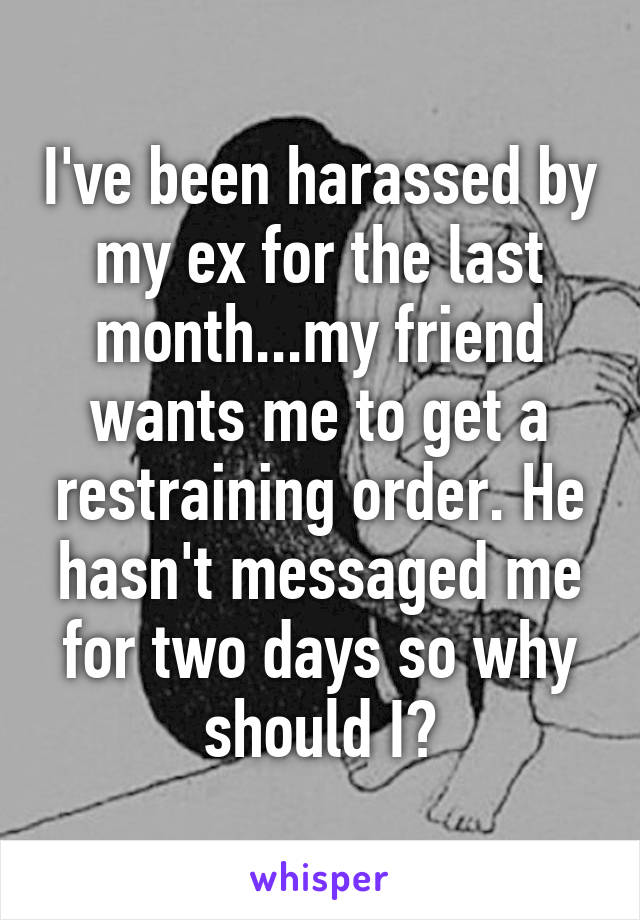 I've been harassed by my ex for the last month...my friend wants me to get a restraining order. He hasn't messaged me for two days so why should I?