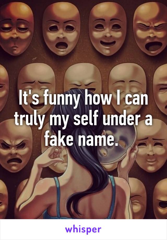 It's funny how I can truly my self under a fake name. 