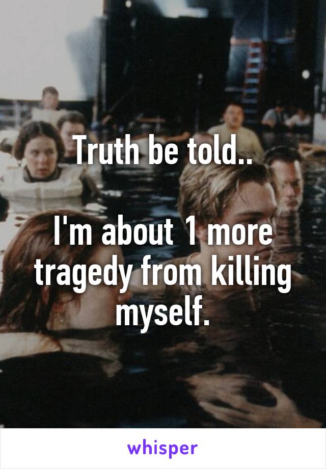 Truth be told..

I'm about 1 more tragedy from killing myself.